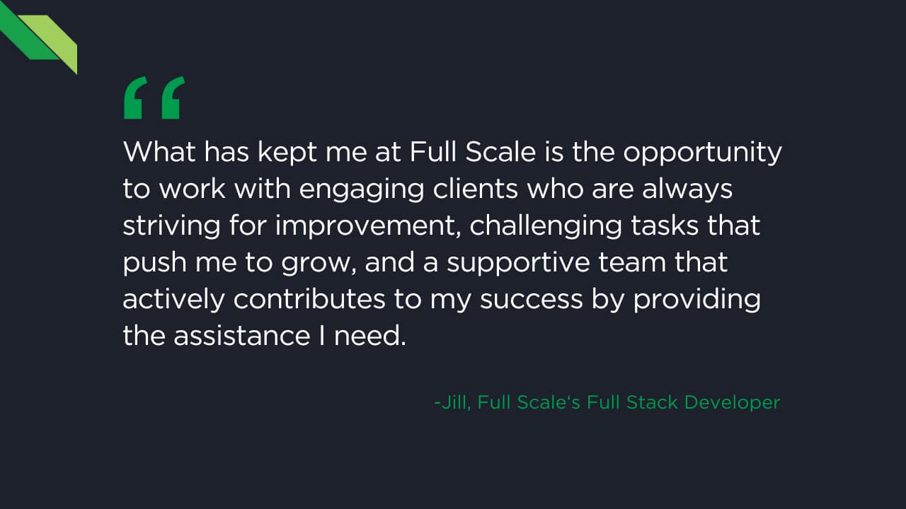 A testimonial quote from a Full Scale Full Stack Developer named Jill, praising the company for providing engaging clients, challenging tasks, and a supportive team that aids in her success. The employee support and team spotlight culture truly make it an exceptional place to work.