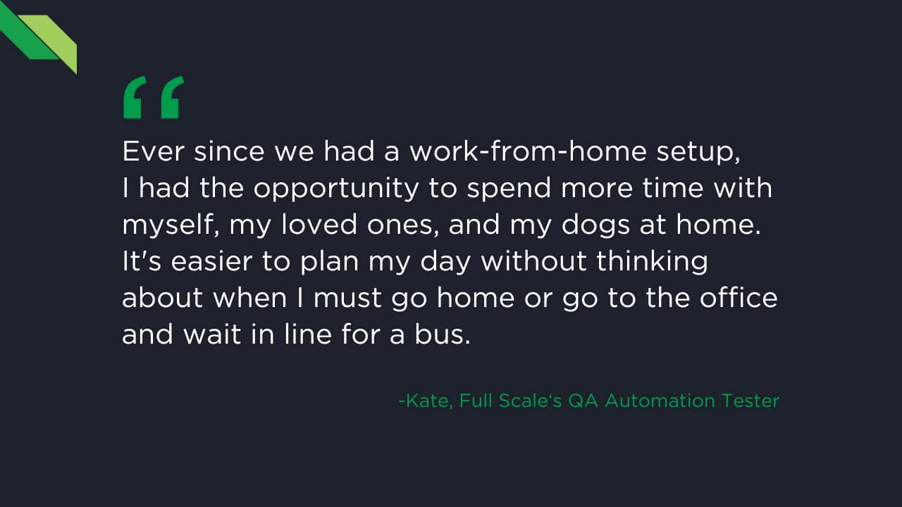 A quote from Kate, a Full Scale QA Automation Tester, expressing appreciation for the flexibility of a work-from-home setup, allowing more time for loved ones and easier daily planning. This level of employee support is essential in the demanding field of software development.
